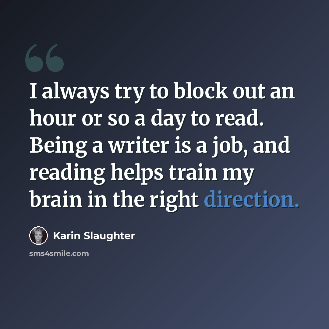 “I always try to block out an hour or so a day to read. Being a writer is a job, and reading helps train my brain in the right direction.” quote by Karin Slaughter