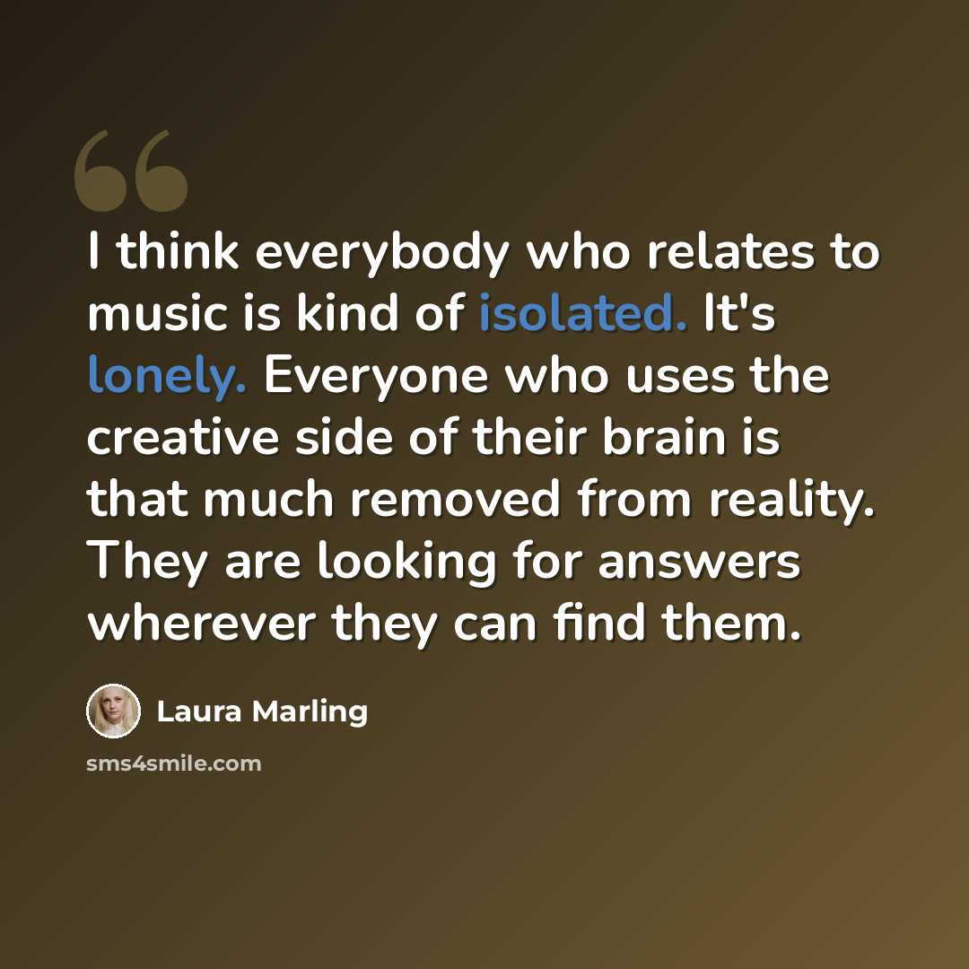 “I think everybody who relates to music is kind of isolated. It's lonely. Everyone who uses the creative side of their brain is that much removed from reality. They are looking for answers wherever they can find them.” quote by Laura Marling