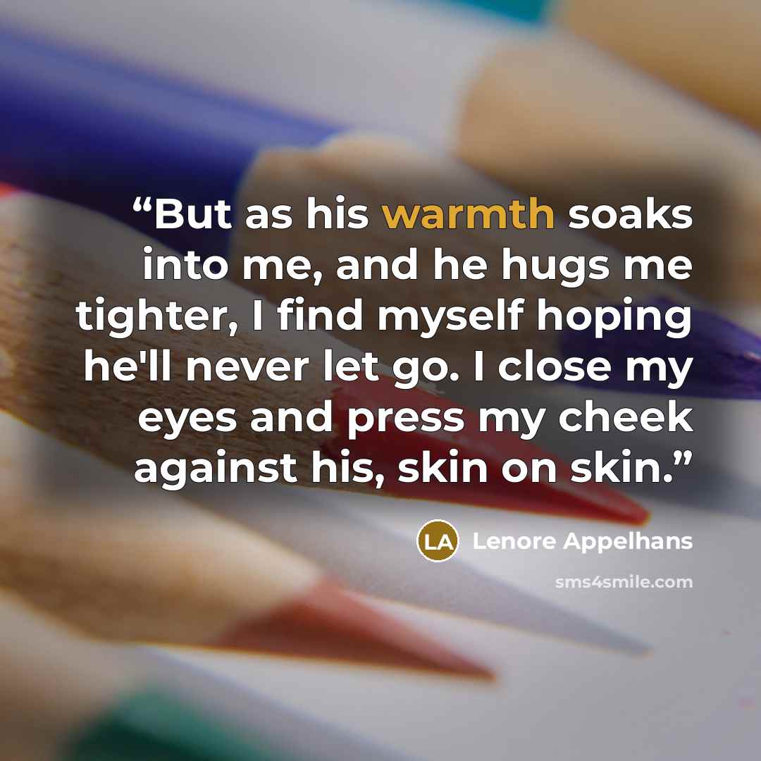 “But as his warmth soaks into me, and he hugs me tighter, I find myself hoping he'll never let go. I close my eyes and press my cheek against his, skin on skin.” quote by Lenore Appelhans