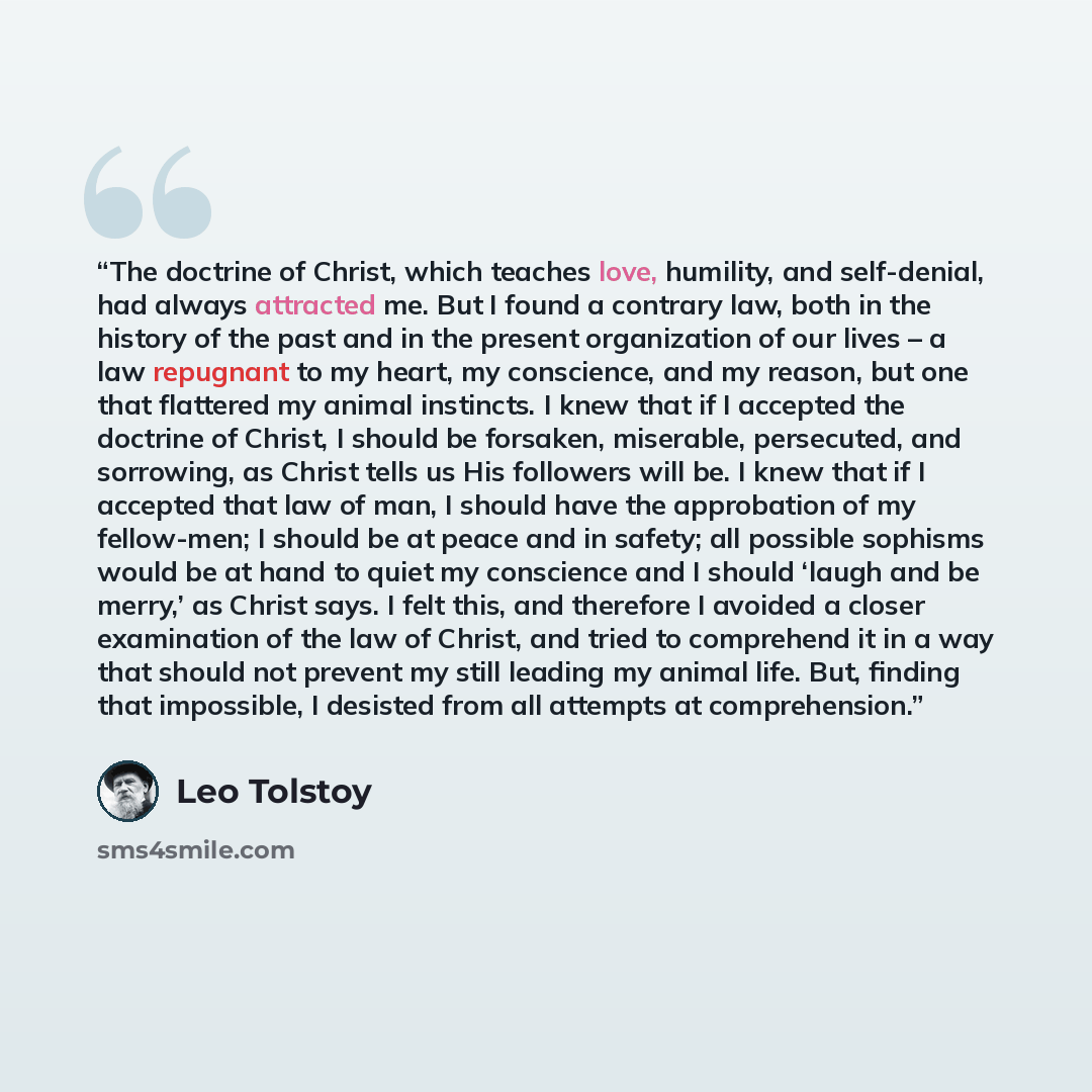 “The doctrine of Christ, which teaches love, humility, and self-denial, had always attracted me. But I found a contrary law, both in the history of the past and in the present organization of our lives – a law repugnant to my heart, my conscience, and my reason, but one that flattered my animal…” quote by Leo Tolstoy