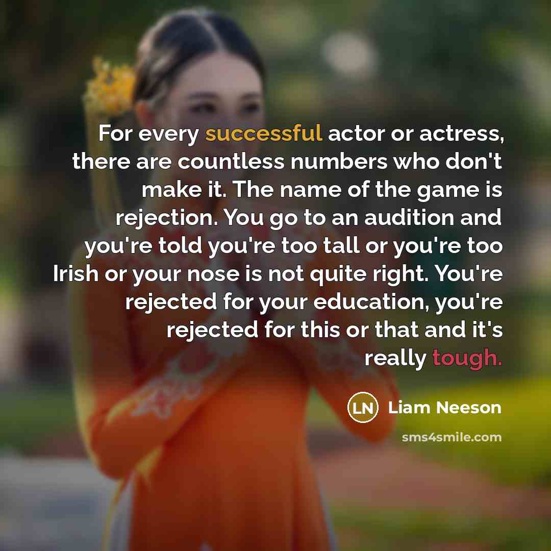“For every successful actor or actress, there are countless numbers who don't make it. The name of the game is rejection. You go to an audition and you're told you're too tall or you're too Irish or your nose is not quite right. You're rejected for your education, you're rejected for this or that…” quote by Liam Neeson