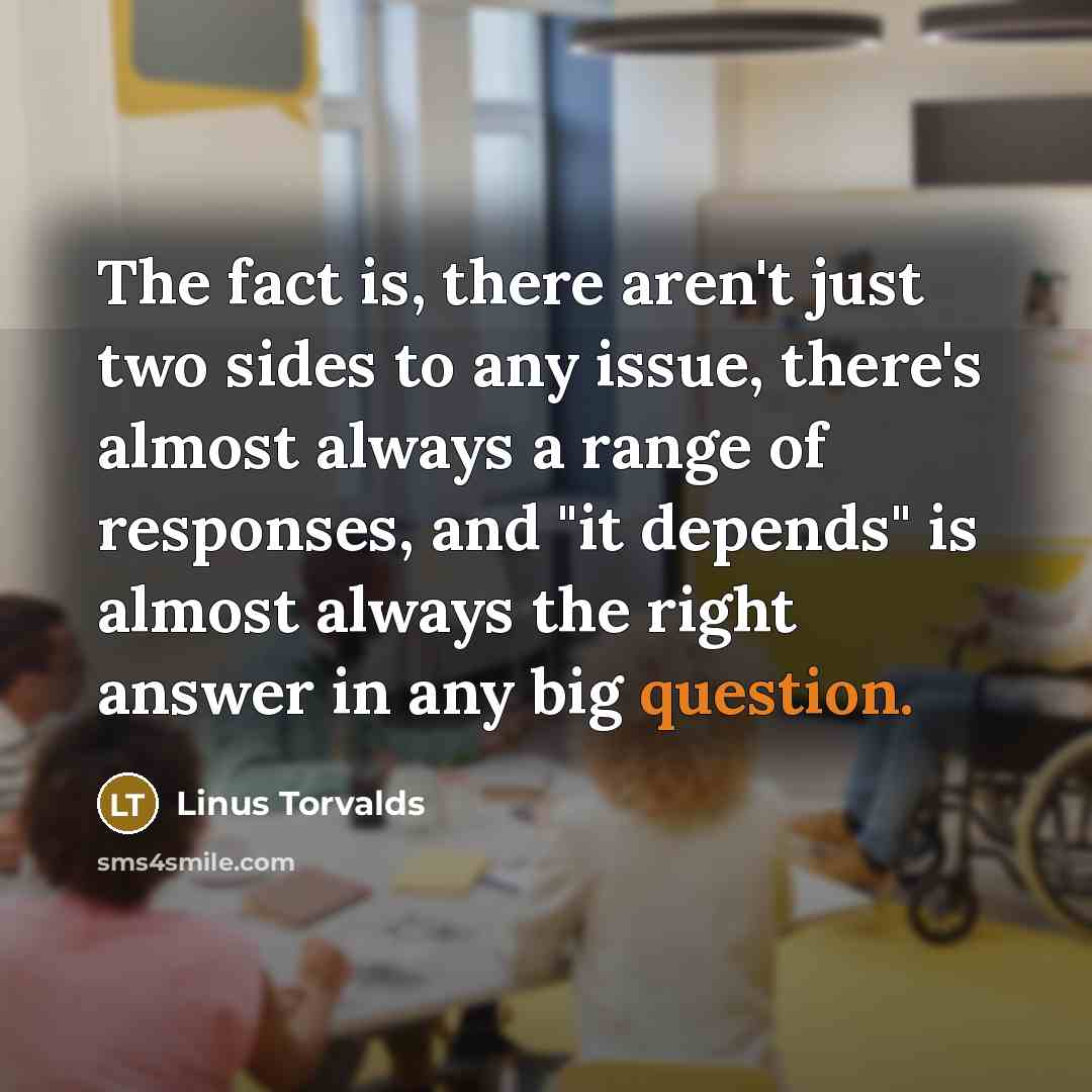 “The fact is, there aren't just two sides to any issue, there's almost always a range of responses, and "it depends" is almost always the right answer in any big question.” quote by Linus Torvalds