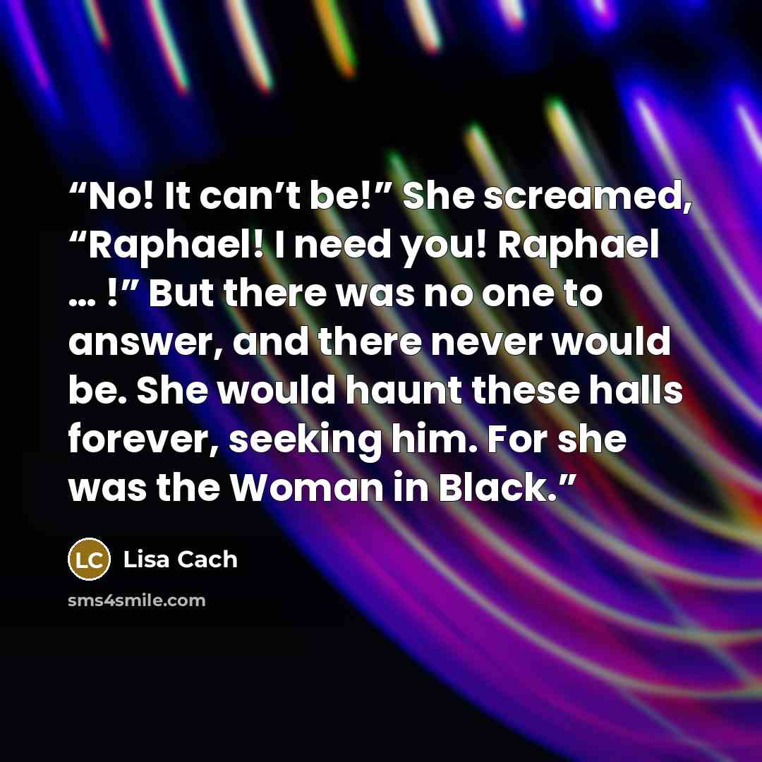 “No! It can’t be!” She screamed, “Raphael! I need you! Raphael … !” But there was no one to answer, and there never would be. She would haunt these halls forever, seeking him. For she was the Woman in Black.” quote by Lisa Cach