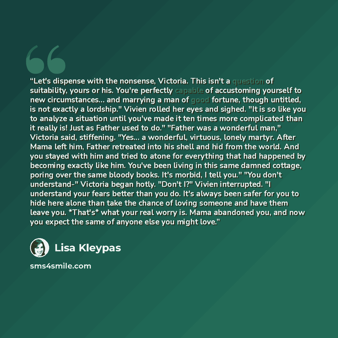 “Let's dispense with the nonsense, Victoria. This isn't a question of suitability, yours or his. You're perfectly capable of accustoming yourself to new circumstances… and marrying a man of good fortune, though untitled, is not exactly a lordship." Vivien rolled her eyes and sighed. "It is so like…” quote by Lisa Kleypas