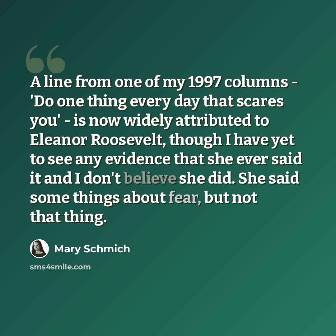 “A line from one of my 1997 columns - 'Do one thing every day that scares you' - is now widely attributed to Eleanor Roosevelt, though I have yet to see any evidence that she ever said it and I don't believe she did. She said some things about fear, but not that thing.” quote by Mary Schmich