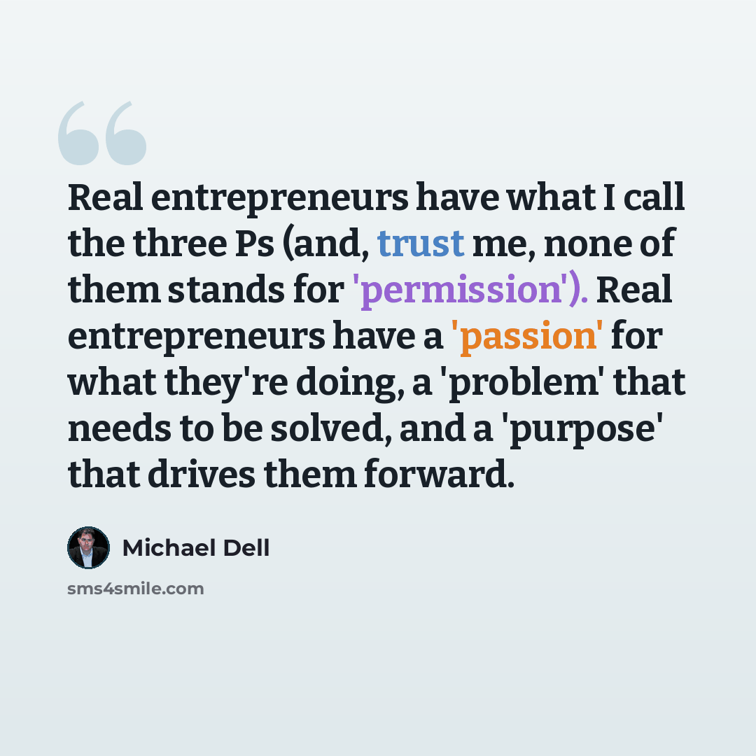 “Real entrepreneurs have what I call the three Ps (and, trust me, none of them stands for 'permission'). Real entrepreneurs have a 'passion' for what they're doing, a 'problem' that needs to be solved, and a 'purpose' that drives them forward.” quote by Michael Dell