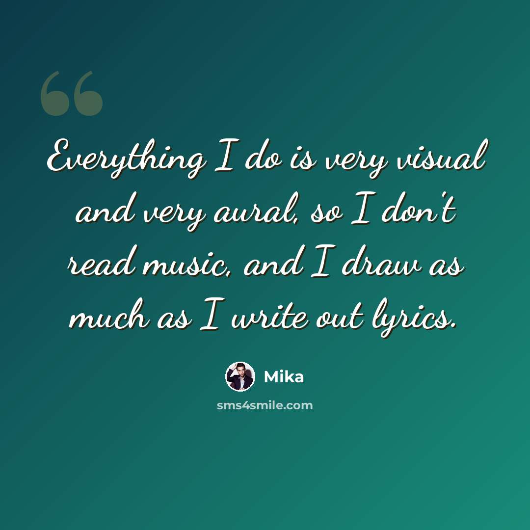 “Everything I do is very visual and very aural, so I don't read music, and I draw as much as I write out lyrics.” quote by Mika