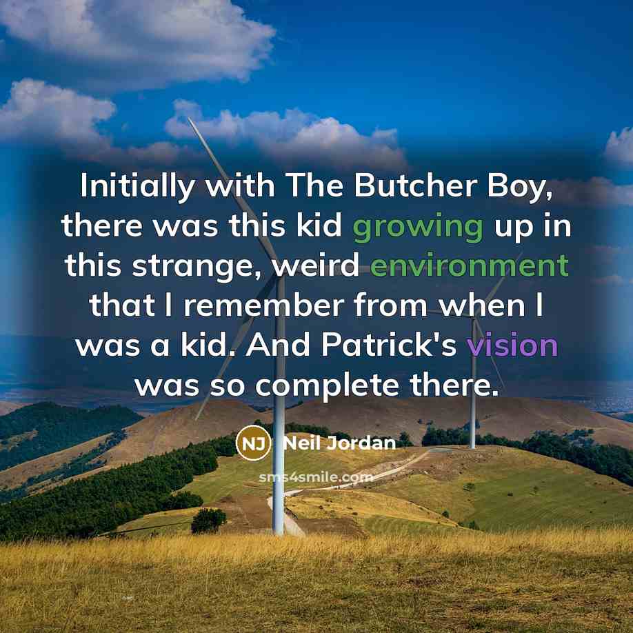 “Initially with The Butcher Boy, there was this kid growing up in this strange, weird environment that I remember from when I was a kid. And Patrick's vision was so complete there.” quote by Neil Jordan