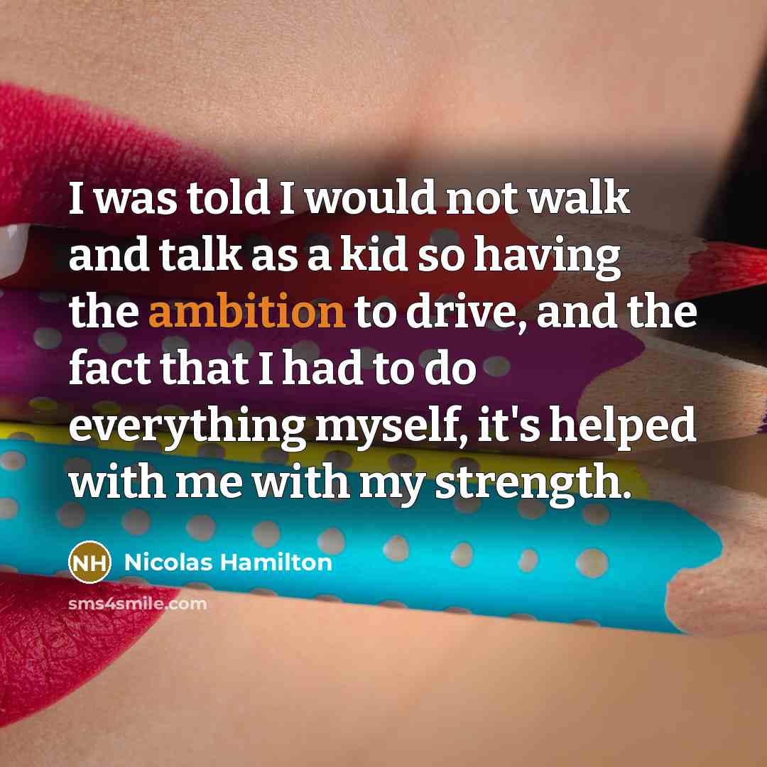 “I was told I would not walk and talk as a kid so having the ambition to drive, and the fact that I had to do everything myself, it's helped with me with my strength.” quote by Nicolas Hamilton