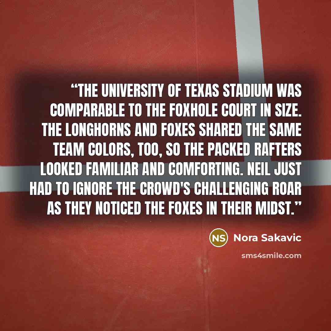 “The University of Texas stadium was comparable to the Foxhole Court in size. The Longhorns and Foxes shared the same team colors, too, so the packed rafters looked familiar and comforting. Neil just had to ignore the crowd's challenging roar as they noticed the Foxes in their midst.” quote by Nora Sakavic