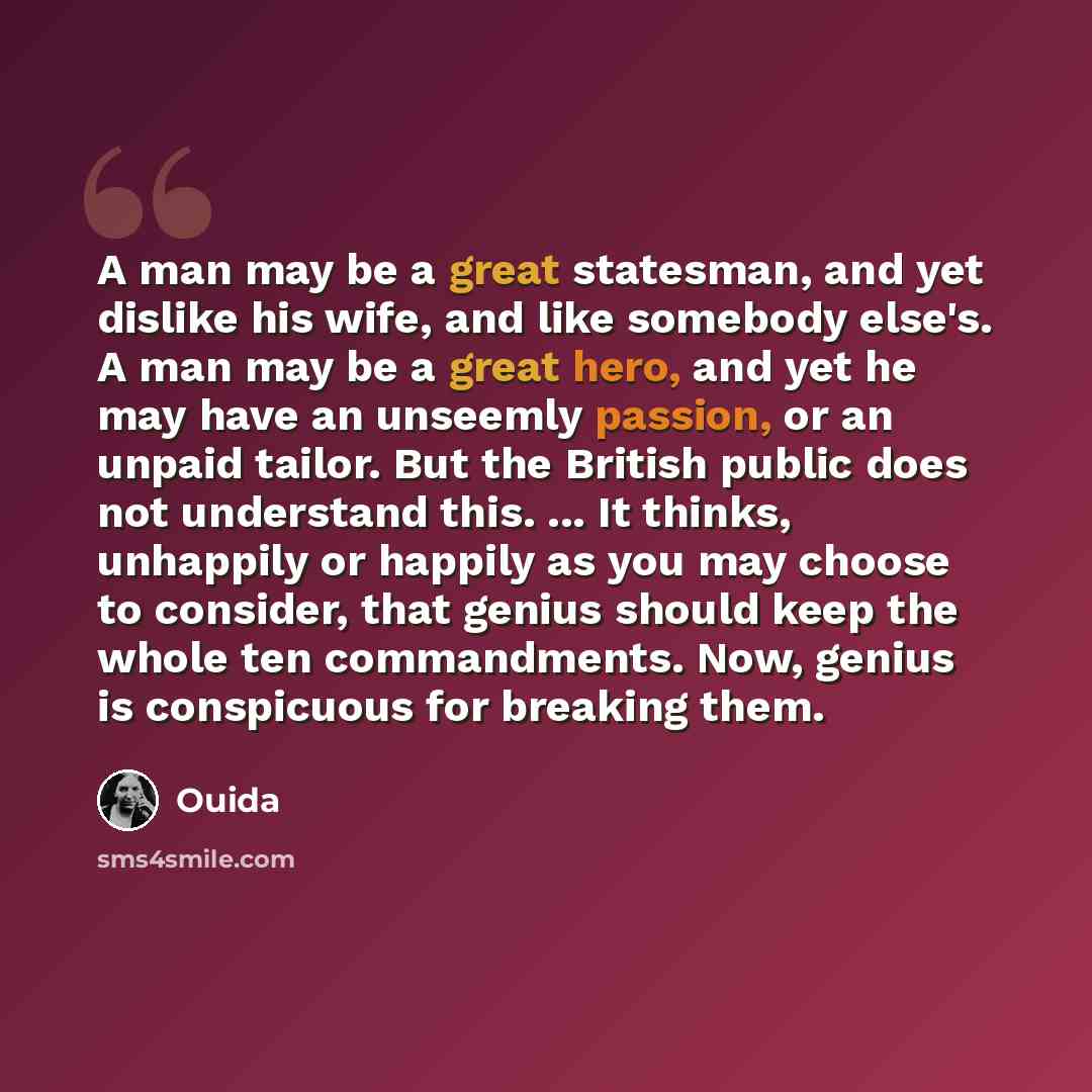 “A man may be a great statesman, and yet dislike his wife, and like somebody else's. A man may be a great hero, and yet he may have an unseemly passion, or an unpaid tailor. But the British public does not understand this. ... It thinks, unhappily or happily as you may choose to consider, that…” quote by Ouida