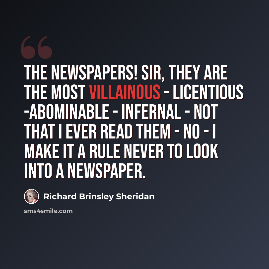 “The newspapers! Sir, they are the most villainous - licentious -abominable - infernal - Not that I ever read them - No - I make it a rule never to look into a newspaper.” quote by Richard Brinsley Sheridan