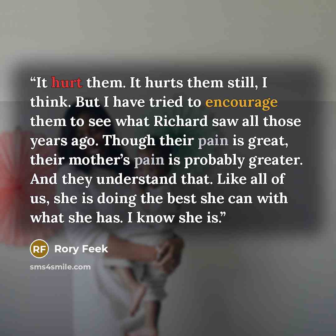 “It hurt them. It hurts them still, I think. But I have tried to encourage them to see what Richard saw all those years ago. Though their pain is great, their mother’s pain is probably greater. And they understand that. Like all of us, she is doing the best she can with what she has. I know she is.” quote by Rory Feek