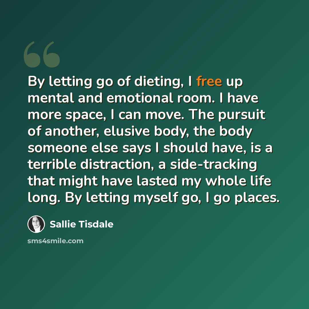 “By letting go of dieting, I free up mental and emotional room. I have more space, I can move. The pursuit of another, elusive body, the body someone else says I should have, is a terrible distraction, a side-tracking that might have lasted my whole life long. By letting myself go, I go places.” quote by Sallie Tisdale