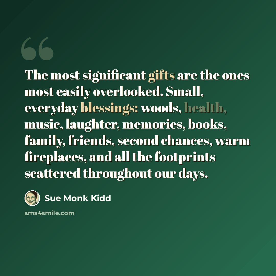 “The most significant gifts are the ones most easily overlooked. Small, everyday blessings: woods, health, music, laughter, memories, books, family, friends, second chances, warm fireplaces, and all the footprints scattered throughout our days.” quote by Sue Monk Kidd