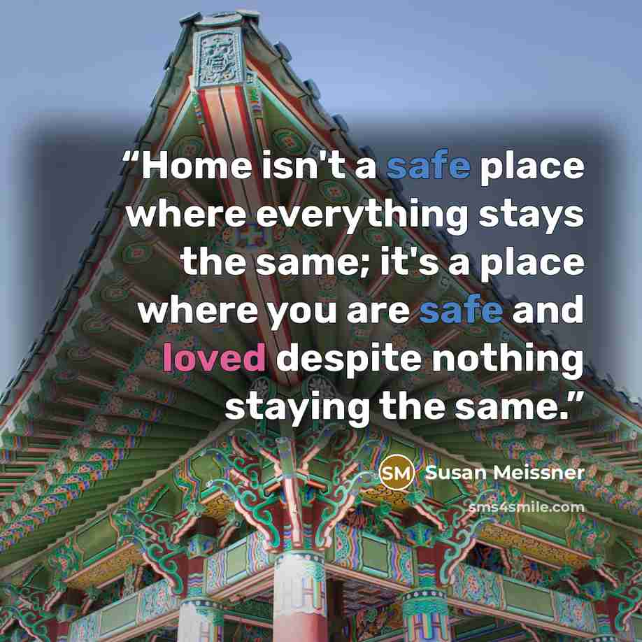 “Home isn't a safe place where everything stays the same; it's a place where you are safe and loved despite nothing staying the same.” quote by Susan Meissner