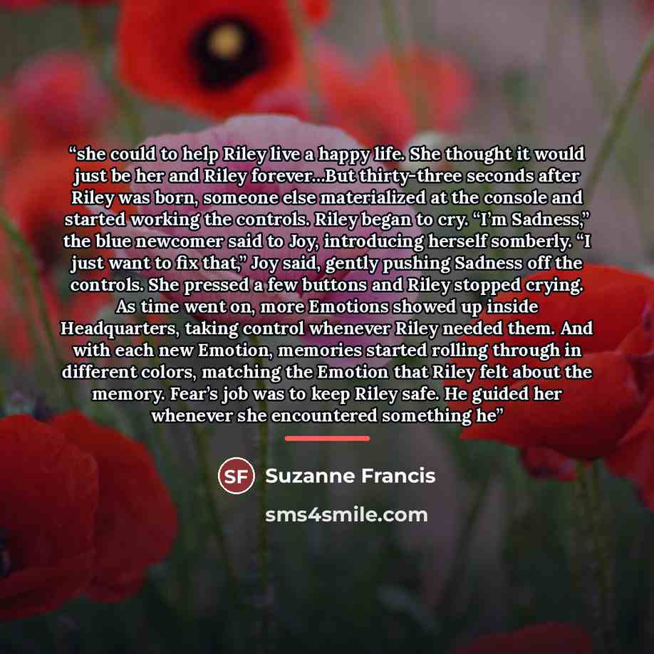 “she could to help Riley live a happy life. She thought it would just be her and Riley forever…But thirty-three seconds after Riley was born, someone else materialized at the console and started working the controls. Riley began to cry. “I’m Sadness,” the blue newcomer said to Joy, introducing…” quote by Suzanne Francis