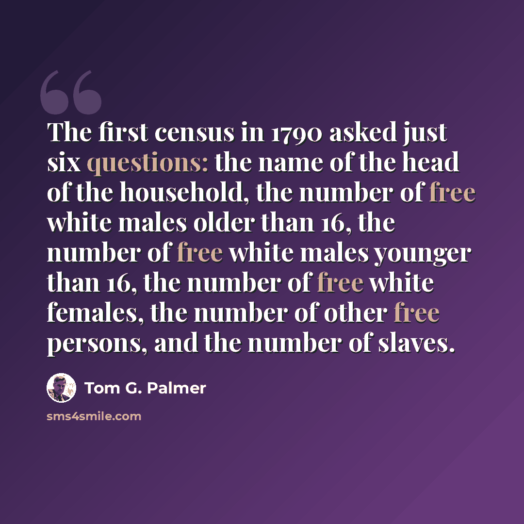 “The first census in 1790 asked just six questions: the name of the head of the household, the number of free white males older than 16, the number of free white males younger than 16, the number of free white females, the number of other free persons, and the number of slaves.” quote by Tom G. Palmer