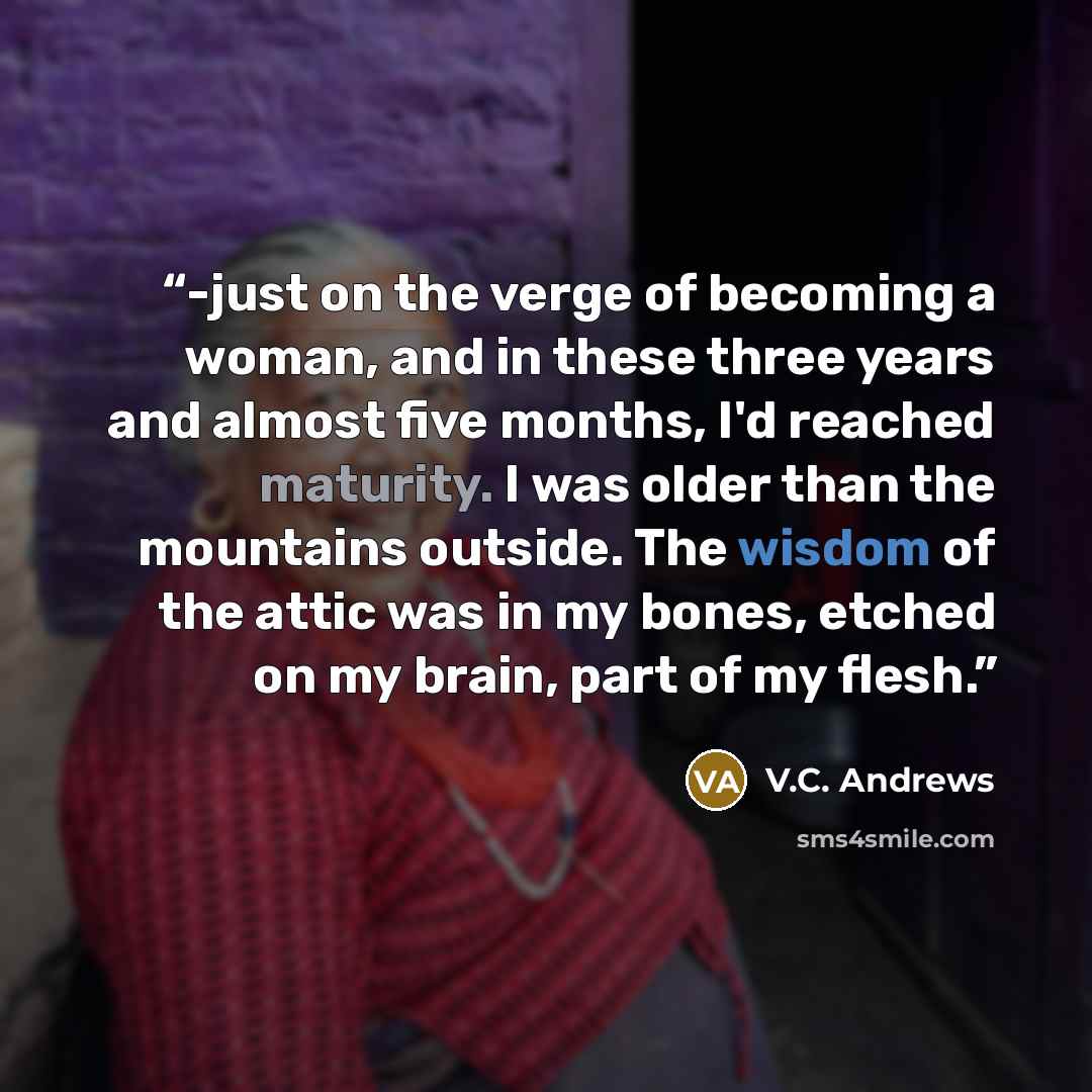“-just on the verge of becoming a woman, and in these three years and almost five months, I'd reached maturity. I was older than the mountains outside. The wisdom of the attic was in my bones, etched on my brain, part of my flesh.” quote by V.C. Andrews