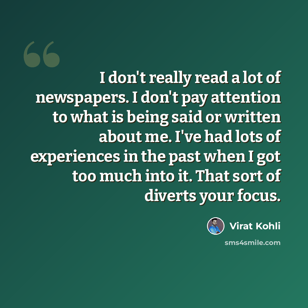 “I don't really read a lot of newspapers. I don't pay attention to what is being said or written about me. I've had lots of experiences in the past when I got too much into it. That sort of diverts your focus.” quote by Virat Kohli