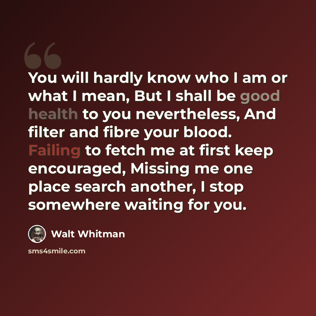 “You will hardly know who I am or what I mean, But I shall be good health to you nevertheless, And filter and fibre your blood. Failing to fetch me at first keep encouraged, Missing me one place search another, I stop somewhere waiting for you.” quote by Walt Whitman
