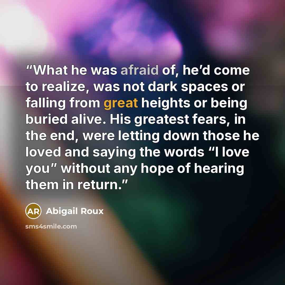 “What he was afraid of, he’d come to realize, was not dark spaces or falling from great heights or being buried alive. His greatest fears, in the end, were letting down those he loved and saying the words “I love you” without any hope of hearing them in return.” quote by Abigail Roux