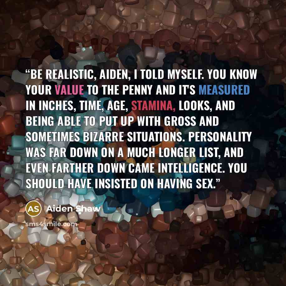 “Be realistic, Aiden, I told myself. You know your value to the penny and it's measured in inches, time, age, stamina, looks, and being able to put up with gross and sometimes bizarre situations. Personality was far down on a much longer list, and even farther down came intelligence. You should…” quote by Aiden Shaw