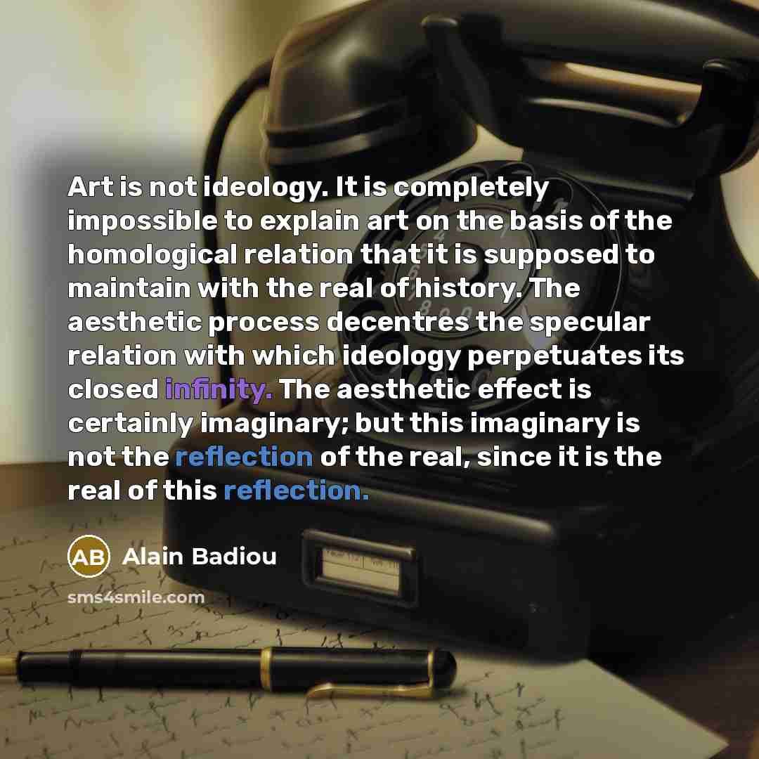 “Art is not ideology. It is completely impossible to explain art on the basis of the homological relation that it is supposed to maintain with the real of history. The aesthetic process decentres the specular relation with which ideology perpetuates its closed infinity. The aesthetic effect is…” quote by Alain Badiou