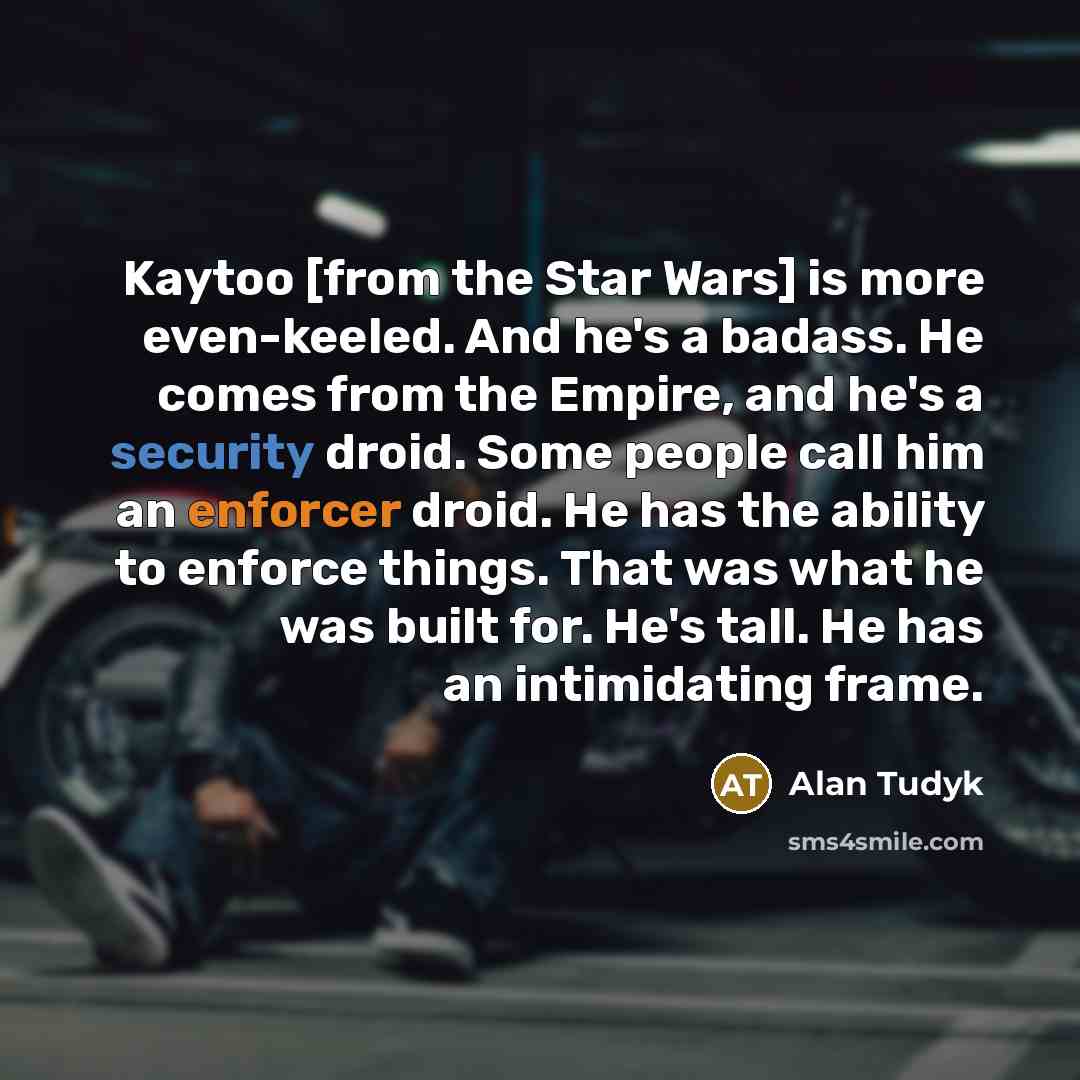 “Kaytoo [from the Star Wars] is more even-keeled. And he's a badass. He comes from the Empire, and he's a security droid. Some people call him an enforcer droid. He has the ability to enforce things. That was what he was built for. He's tall. He has an intimidating frame.” quote by Alan Tudyk