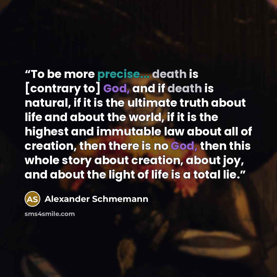 “To be more precise... death is [contrary to] God, and if death is natural, if it is the ultimate truth about life and about the world, if it is the highest and immutable law about all of creation, then there is no God, then this whole story about creation, about joy, and about the light of life is…” quote by Alexander Schmemann