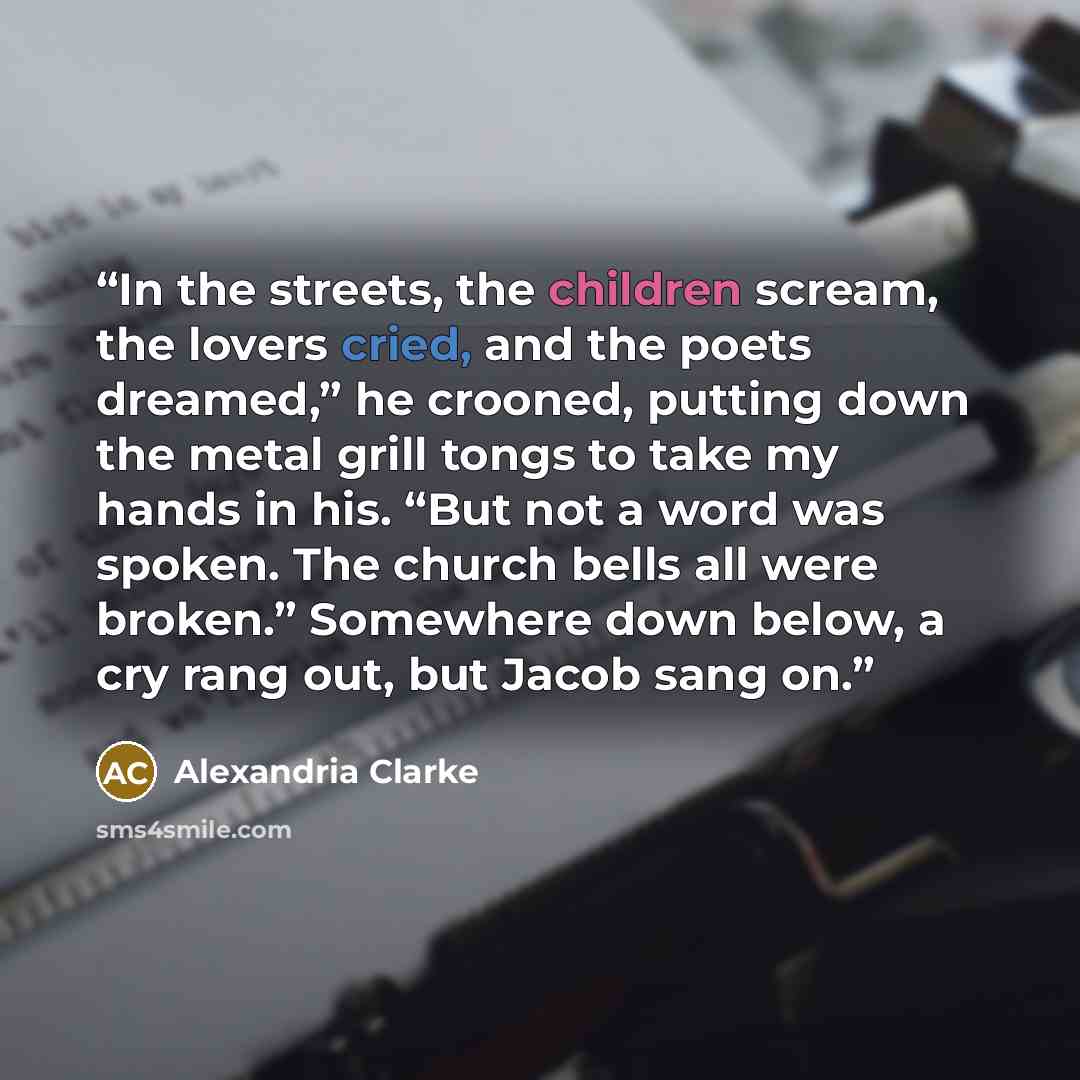 “In the streets, the children scream, the lovers cried, and the poets dreamed,” he crooned, putting down the metal grill tongs to take my hands in his. “But not a word was spoken. The church bells all were broken.” Somewhere down below, a cry rang out, but Jacob sang on.” quote by Alexandria Clarke