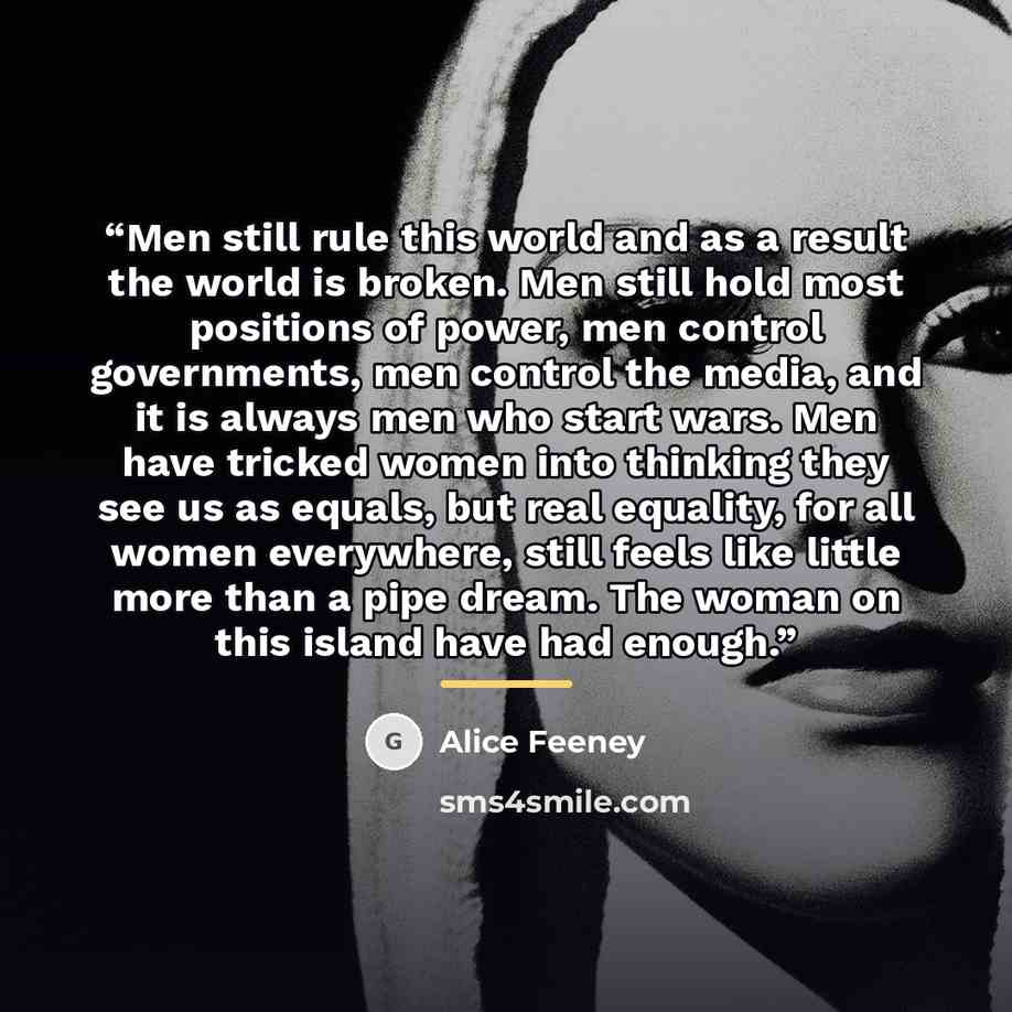 “Men still rule this world and as a result the world is broken. Men still hold most positions of power, men control governments, men control the media, and it is always men who start wars. Men have tricked women into thinking they see us as equals, but real equality, for all women everywhere, still…” quote by Alice Feeney