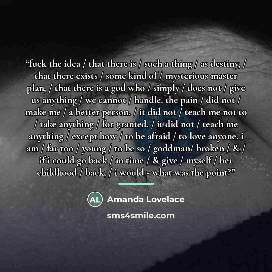 “fuck the idea / that there is / such a thing / as destiny, / that there exists / some kind of / mysterious master plan, / that there is a god who / simply / does not / give us anything / we cannot / handle. the pain / did not / make me / a better person. / it did not / teach me not to / take…” quote by Amanda Lovelace
