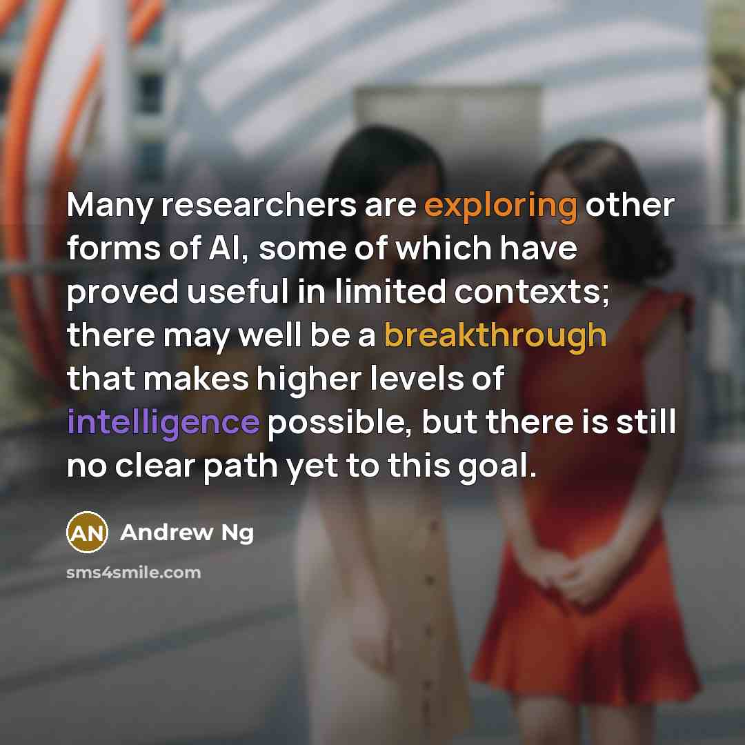 “Many researchers are exploring other forms of AI, some of which have proved useful in limited contexts; there may well be a breakthrough that makes higher levels of intelligence possible, but there is still no clear path yet to this goal.” quote by Andrew Ng