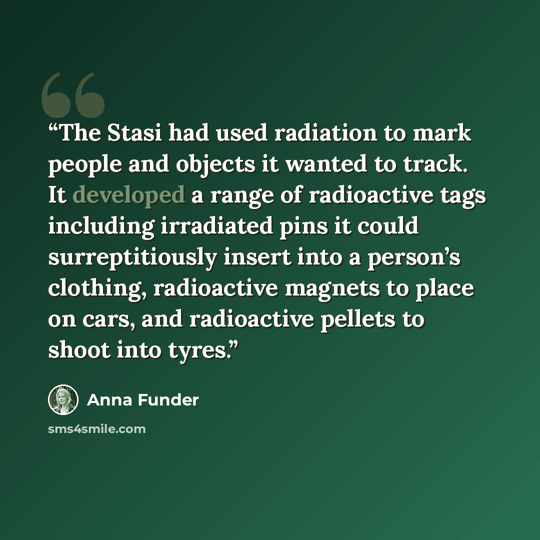 “The Stasi had used radiation to mark people and objects it wanted to track. It developed a range of radioactive tags including irradiated pins it could surreptitiously insert into a person’s clothing, radioactive magnets to place on cars, and radioactive pellets to shoot into tyres.” quote by Anna Funder