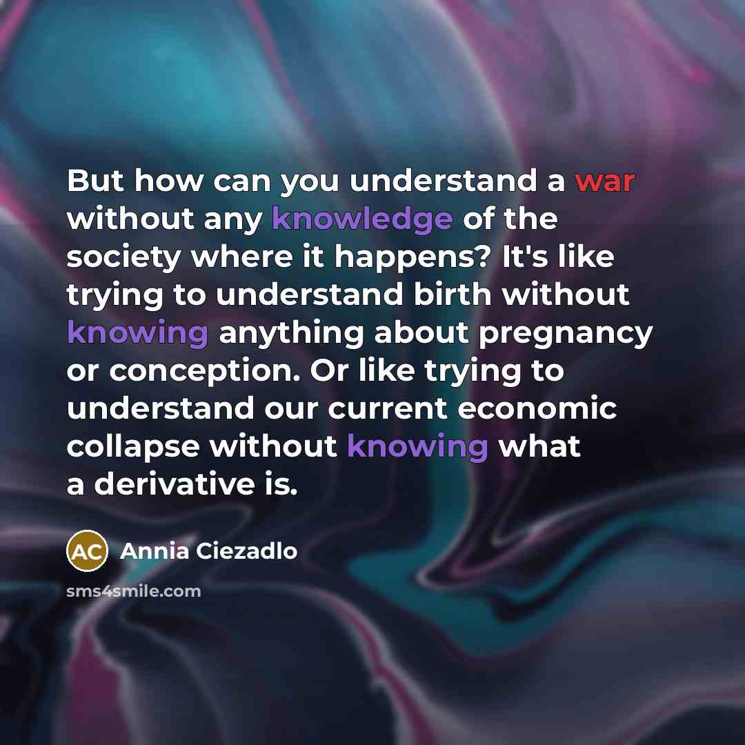 “But how can you understand a war without any knowledge of the society where it happens? It's like trying to understand birth without knowing anything about pregnancy or conception. Or like trying to understand our current economic collapse without knowing what a derivative is.” quote by Annia Ciezadlo