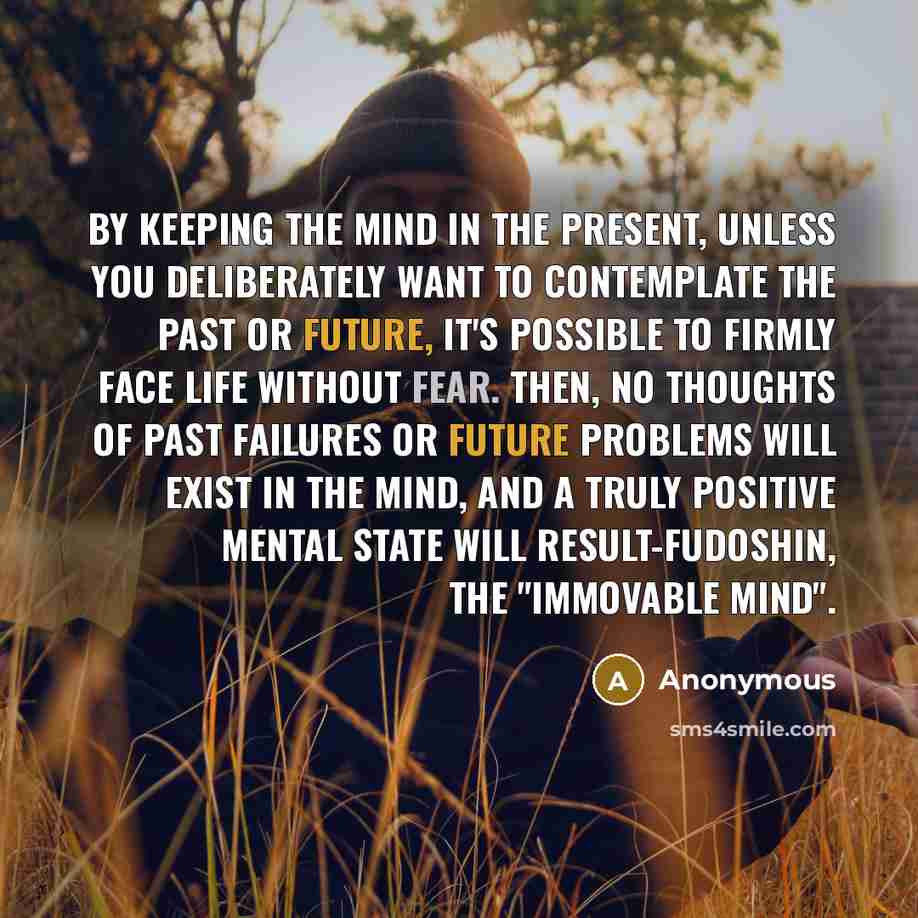 “By keeping the mind in the present, unless you deliberately want to contemplate the past or future, it's possible to firmly face life without fear. Then, no thoughts of past failures or future problems will exist in the mind, and a truly positive mental state will result-fudoshin, the "immovable…” quote by Anonymous