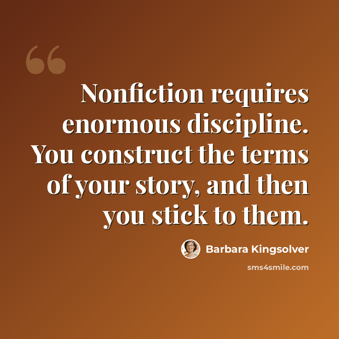 “Nonfiction requires enormous discipline. You construct the terms of your story, and then you stick to them.” quote by Barbara Kingsolver