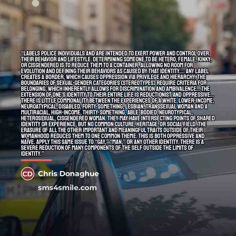 “Labels police individuals and are intended to exert power and control over their behavior and lifestyle. Determining someone to be hetero, female, kinky, or cisgendered is to reduce them to a container, allowing no room for evolution and defining their behaviors as caused by that identity…. Any…” quote by Chris Donaghue
