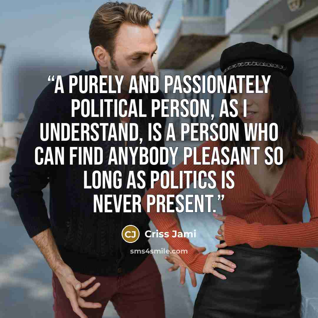 “A purely and passionately political person, as I understand, is a person who can find anybody pleasant so long as Politics is never present.” quote by Criss Jami