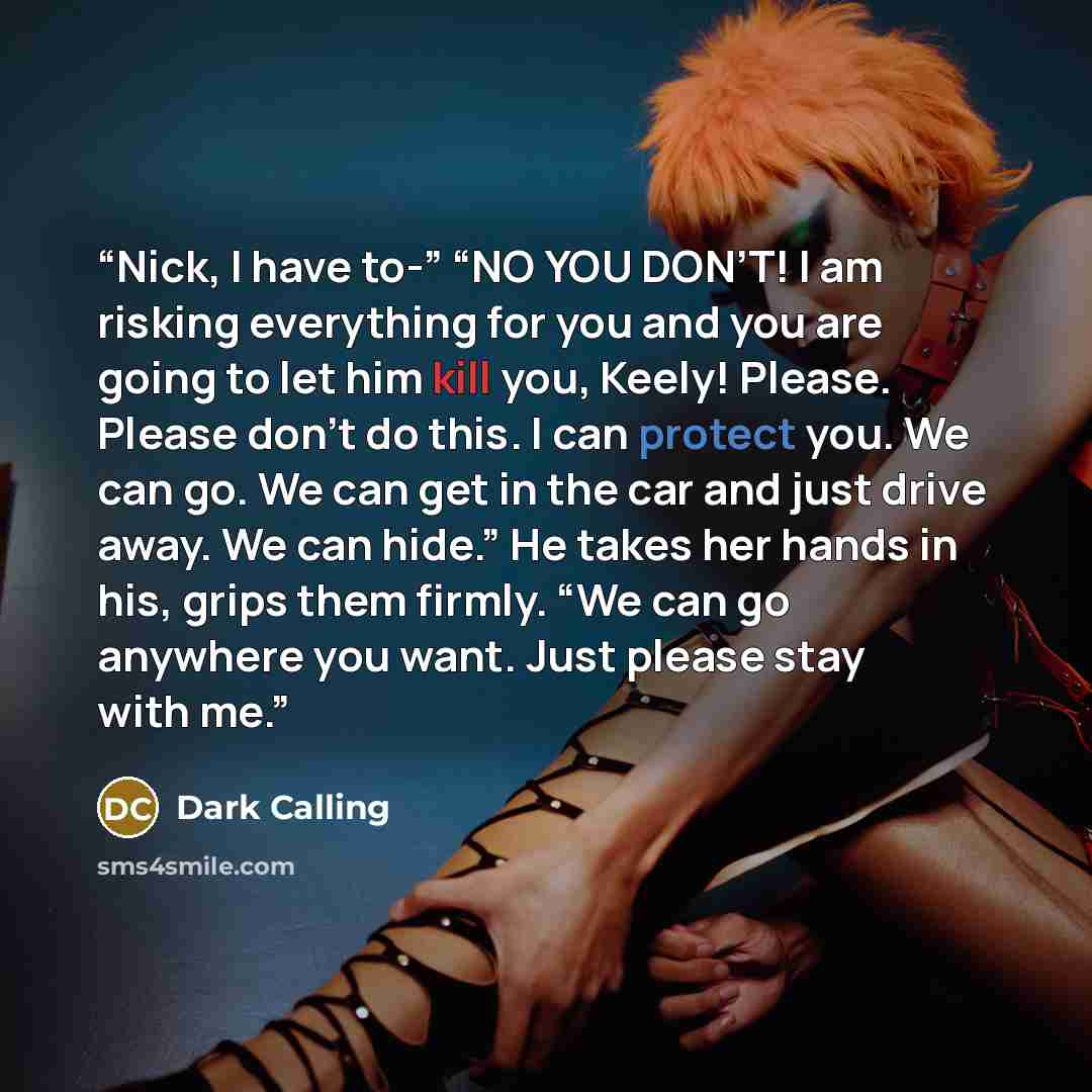 “Nick, I have to-” “NO YOU DON’T! I am risking everything for you and you are going to let him kill you, Keely! Please. Please don’t do this. I can protect you. We can go. We can get in the car and just drive away. We can hide.” He takes her hands in his, grips them firmly. “We can go anywhere you…” quote by Dark Calling