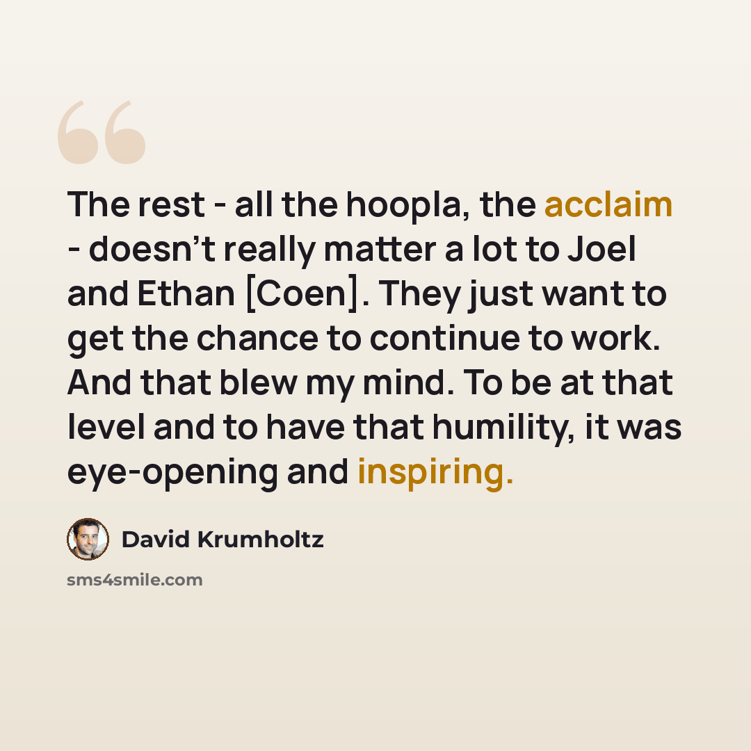 “The rest - all the hoopla, the acclaim - doesn't really matter a lot to Joel and Ethan [Coen]. They just want to get the chance to continue to work. And that blew my mind. To be at that level and to have that humility, it was eye-opening and inspiring.” quote by David Krumholtz