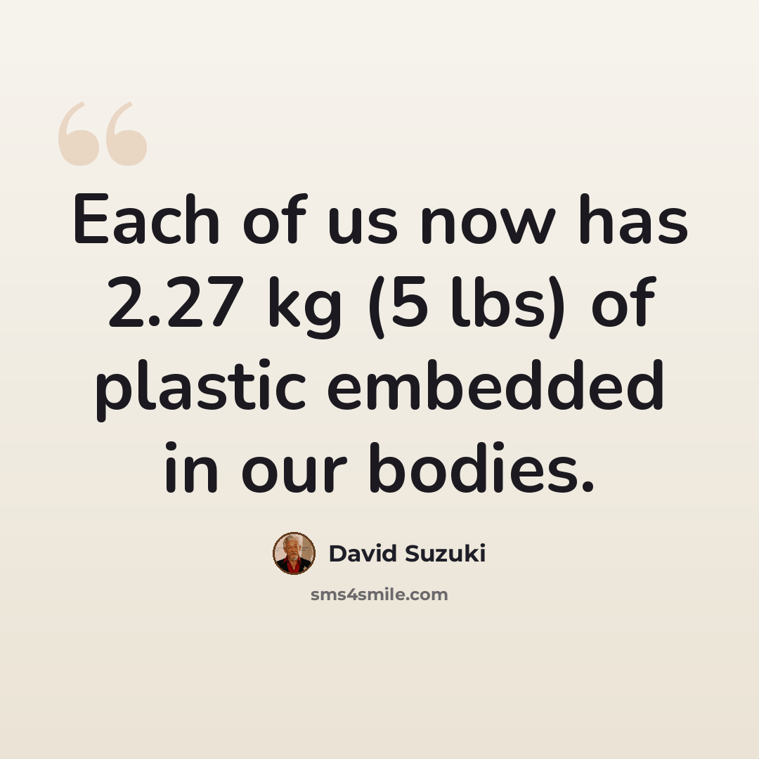 “Each of us now has 2.27 kg (5 lbs) of plastic embedded in our bodies.” quote by David Suzuki
