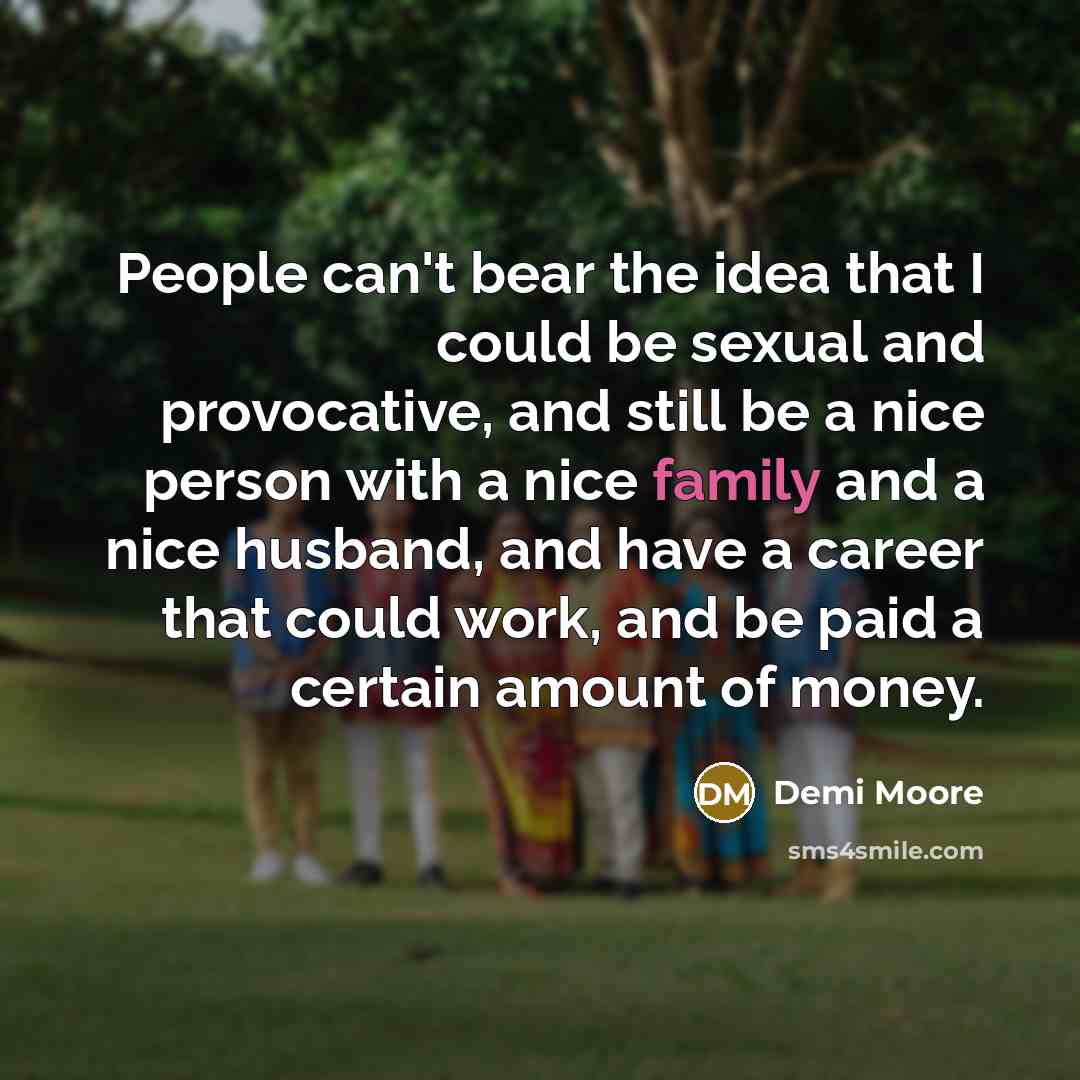 “People can't bear the idea that I could be sexual and provocative, and still be a nice person with a nice family and a nice husband, and have a career that could work, and be paid a certain amount of money.” quote by Demi Moore