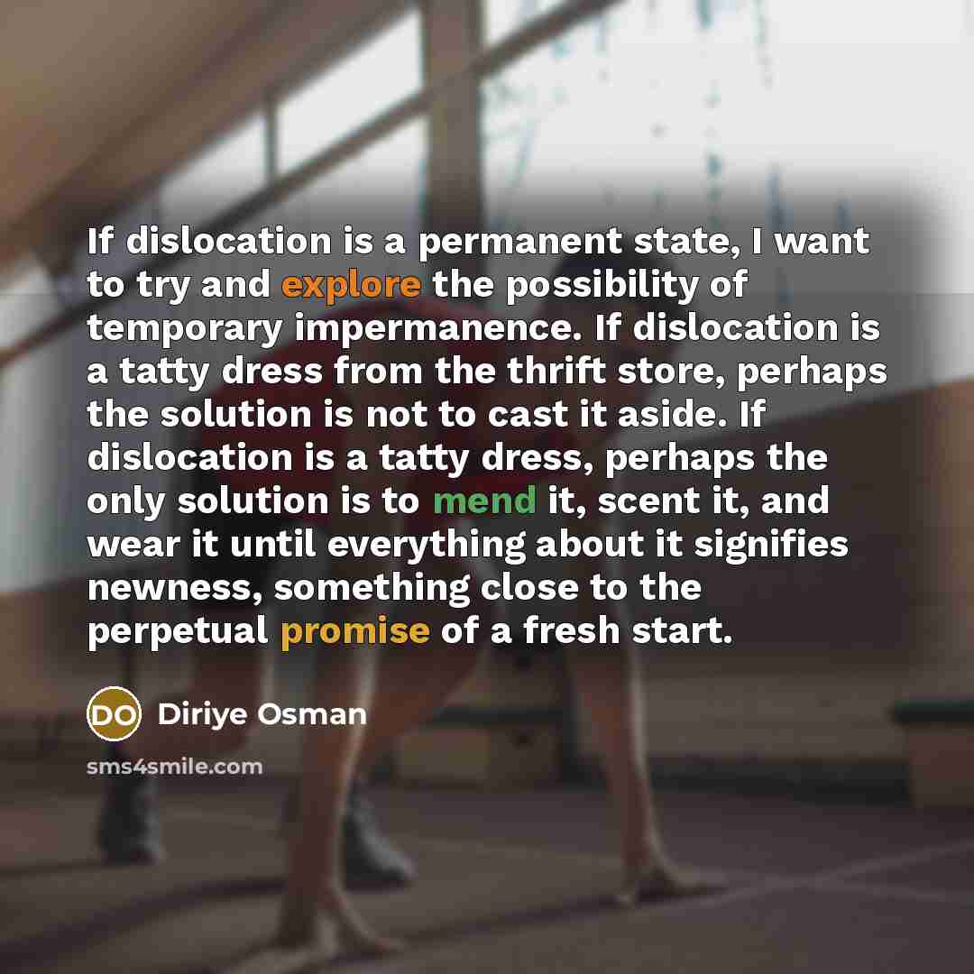 “If dislocation is a permanent state, I want to try and explore the possibility of temporary impermanence. If dislocation is a tatty dress from the thrift store, perhaps the solution is not to cast it aside. If dislocation is a tatty dress, perhaps the only solution is to mend it, scent it, and…” quote by Diriye Osman