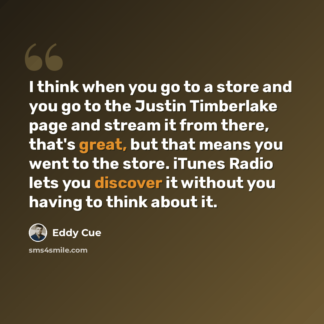 “I think when you go to a store and you go to the Justin Timberlake page and stream it from there, that's great, but that means you went to the store. iTunes Radio lets you discover it without you having to think about it.” quote by Eddy Cue