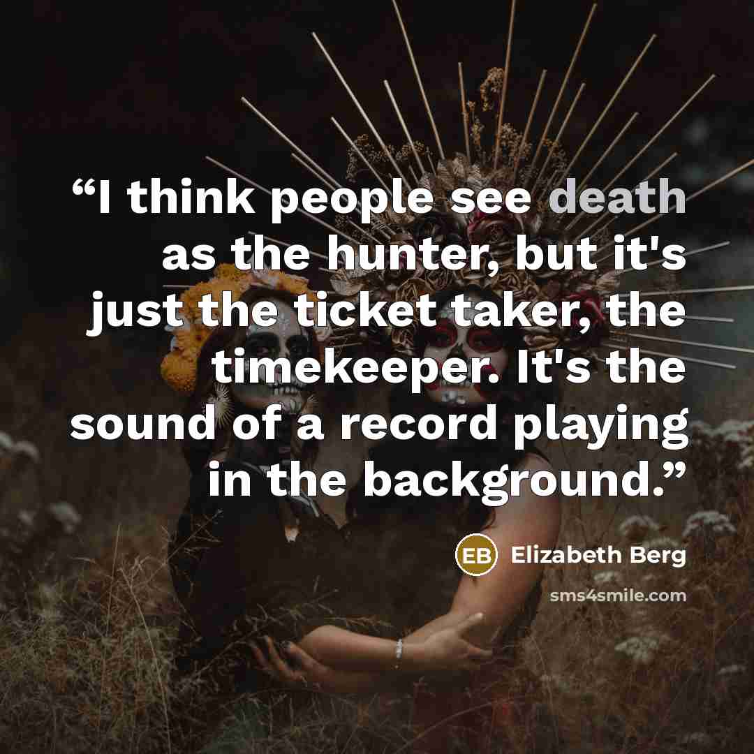 “I think people see death as the hunter, but it's just the ticket taker, the timekeeper. It's the sound of a record playing in the background.” quote by Elizabeth Berg