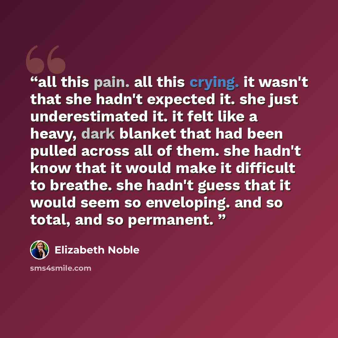 “all this pain. all this crying. it wasn't that she hadn't expected it. she just underestimated it. it felt like a heavy, dark blanket that had been pulled across all of them. she hadn't know that it would make it difficult to breathe. she hadn't guess that it would seem so enveloping. and so…” quote by Elizabeth Noble