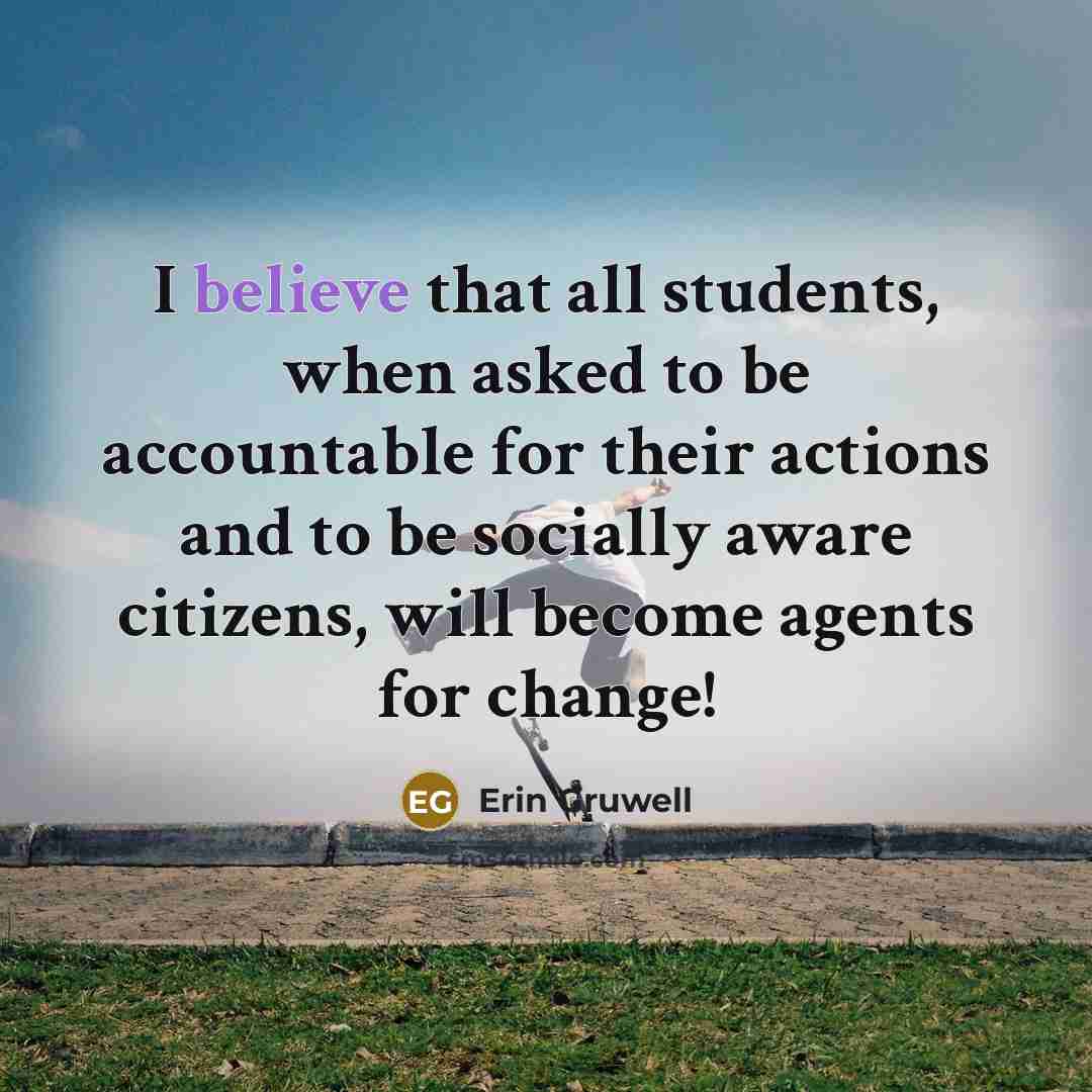 “I believe that all students, when asked to be accountable for their actions and to be socially aware citizens, will become agents for change!” quote by Erin Gruwell