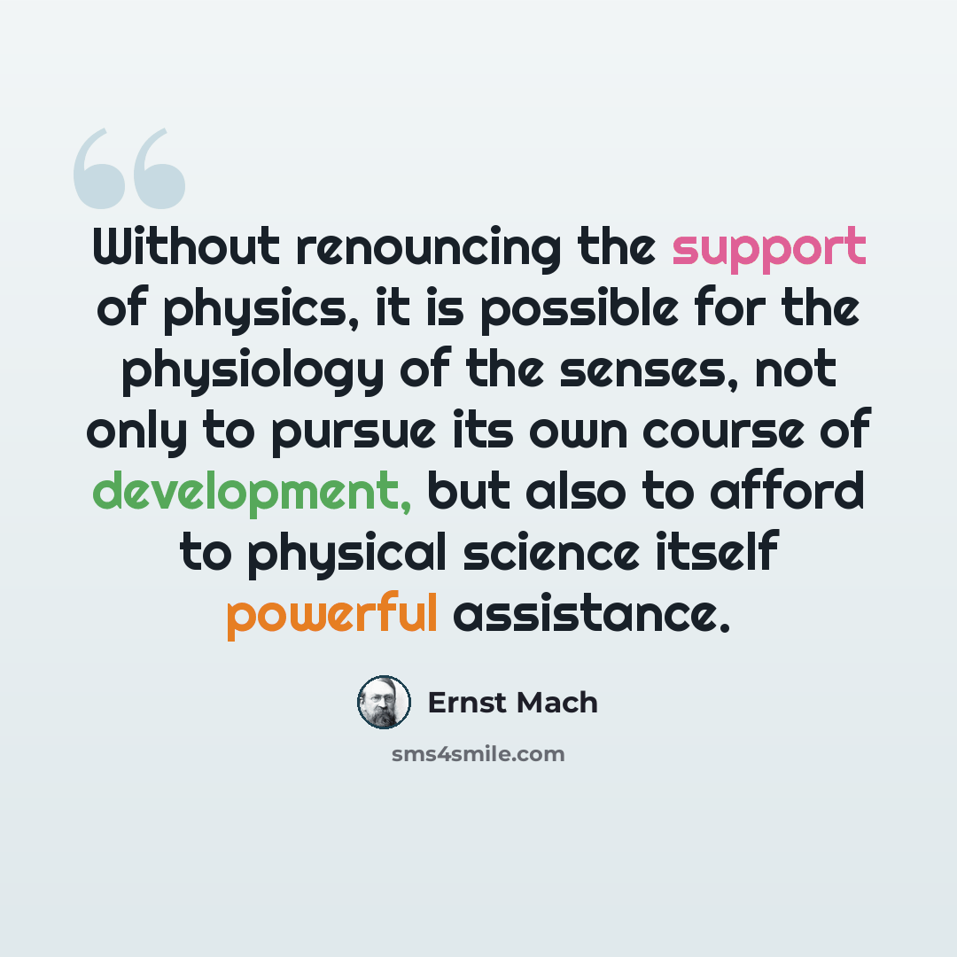 “Without renouncing the support of physics, it is possible for the physiology of the senses, not only to pursue its own course of development, but also to afford to physical science itself powerful assistance.” quote by Ernst Mach